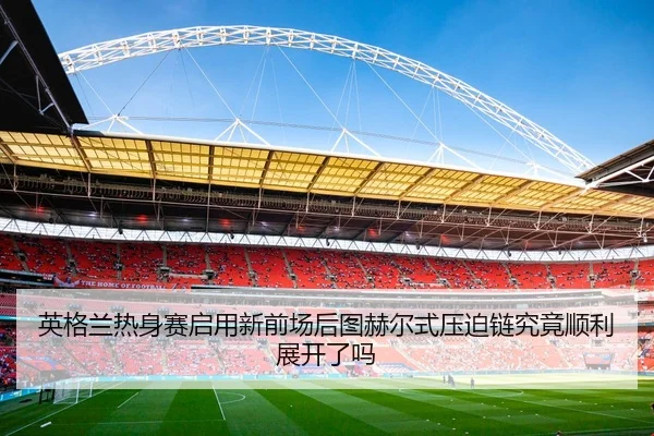 英格兰热身赛启用新前场后图赫尔式压迫链究竟顺利展开了吗